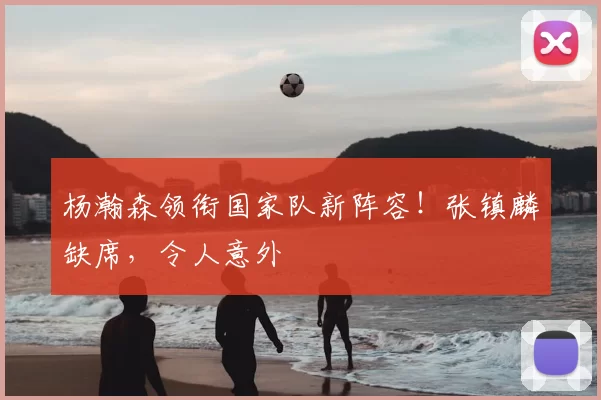 杨瀚森领衔国家队新阵容！张镇麟缺席，令人意外