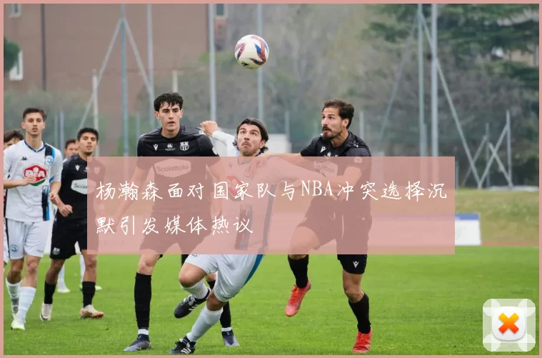 杨瀚森面对国家队与NBA冲突选择沉默引发媒体热议