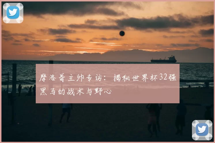 摩洛哥主帅专访:揭秘世界杯32强黑马的战术与野心