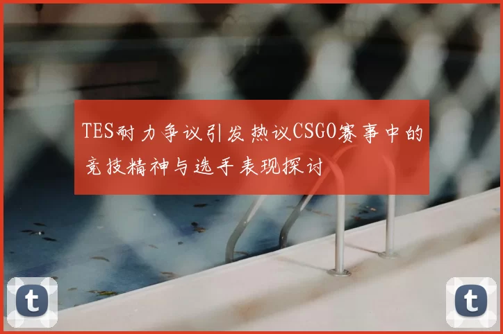 TES耐力争议引发热议CSGO赛事中的竞技精神与选手表现探讨
