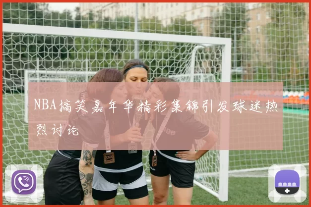 NBA搞笑嘉年华精彩集锦引发球迷热烈讨论
