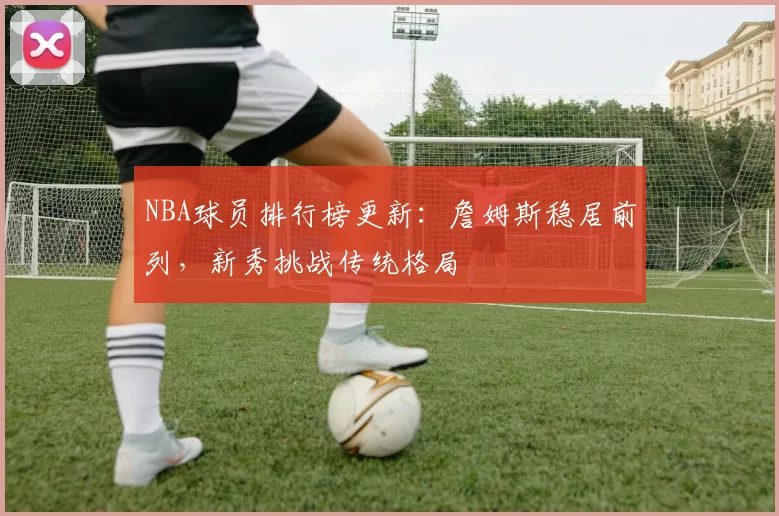 NBA球员排行榜更新：詹姆斯稳居前列，新秀挑战传统格局