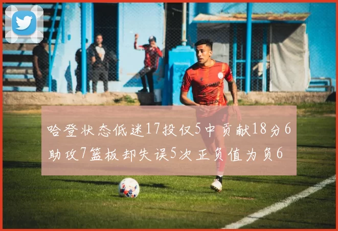 哈登状态低迷17投仅5中贡献18分6助攻7篮板却失误5次正负值为负6