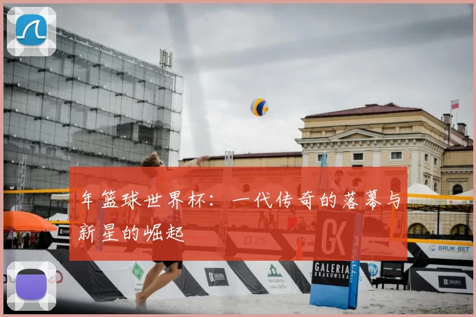 年篮球世界杯：一代传奇的落幕与新星的崛起