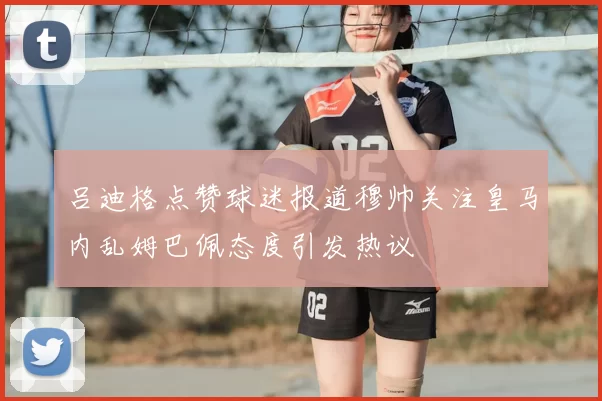 吕迪格点赞球迷报道穆帅关注皇马内乱姆巴佩态度引发热议