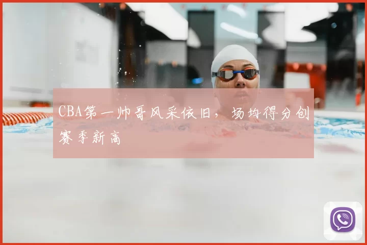 CBA第一帅哥风采依旧,场均得分创赛季新高