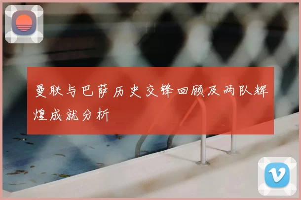 曼联与巴萨历史交锋回顾及两队辉煌成就分析