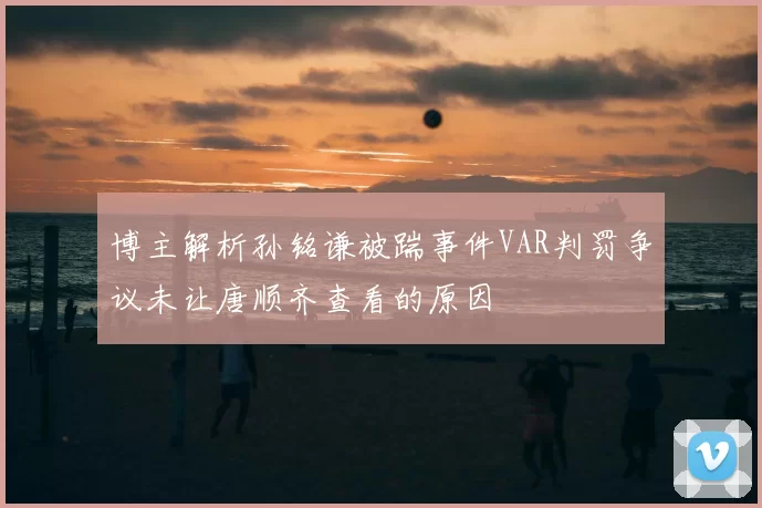 博主解析孙铭谦被踹事件VAR判罚争议未让唐顺齐查看的原因