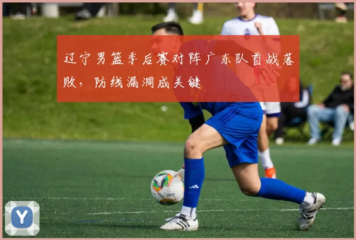 辽宁男篮季后赛对阵广东队首战落败，防线漏洞成关键