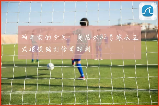 两年前的今天:奥尼尔32号球衣正式退役铭刻传奇时刻