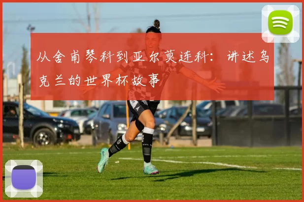 从舍甫琴科到亚尔莫连科:讲述乌克兰的世界杯故事