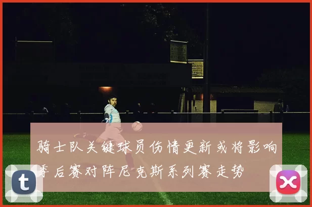 骑士队关键球员伤情更新或将影响季后赛对阵尼克斯系列赛走势