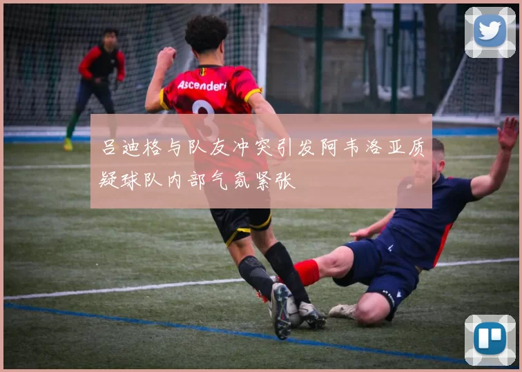 吕迪格与队友冲突引发阿韦洛亚质疑球队内部气氛紧张