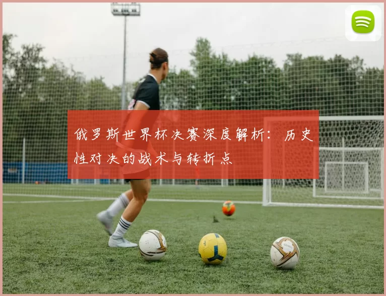 俄罗斯世界杯决赛深度解析:历史性对决的战术与转折点