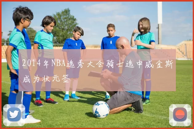 2014年NBA选秀大会骑士选中威金斯成为状元签
