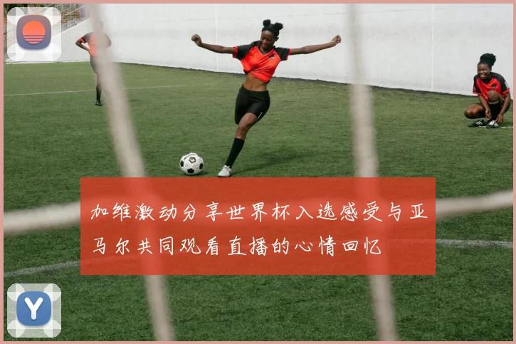 加维激动分享世界杯入选感受与亚马尔共同观看直播的心情回忆