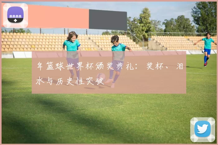 年篮球世界杯颁奖典礼:奖杯、泪水与历史性突破