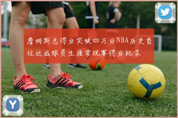 詹姆斯总得分突破四万分NBA历史首位达成球员生涯常规赛得分纪录