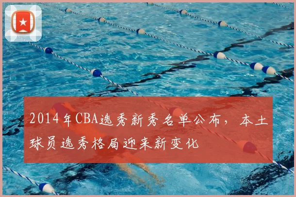 2014年CBA选秀新秀名单公布,本土球员选秀格局迎来新变化