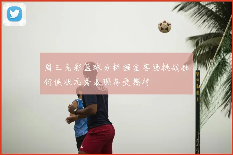 周三竞彩篮球分析掘金客场挑战独行侠状元秀表现备受期待