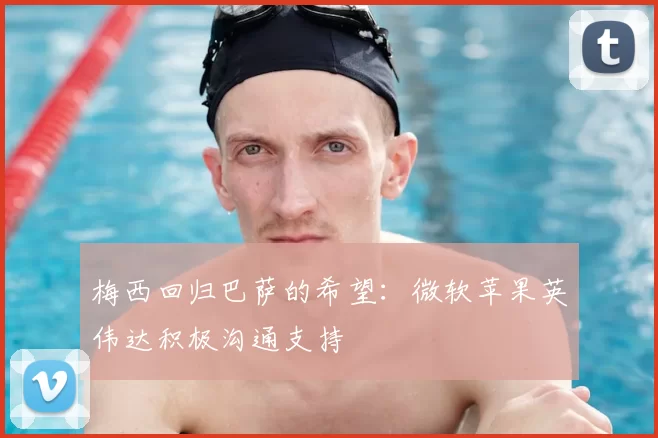 梅西回归巴萨的希望：微软苹果英伟达积极沟通支持