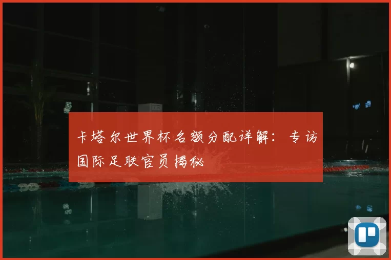 卡塔尔世界杯名额分配详解:专访国际足联官员揭秘