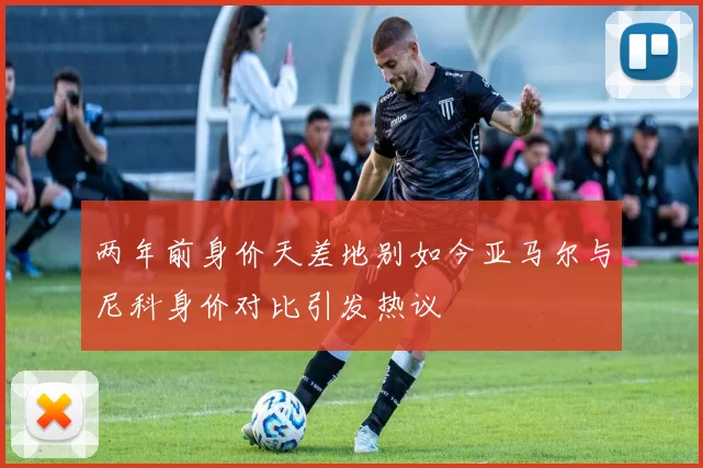 两年前身价天差地别如今亚马尔与尼科身价对比引发热议