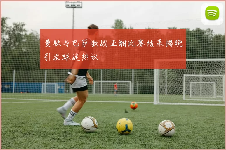 曼联与巴萨激战正酣比赛结果揭晓引发球迷热议