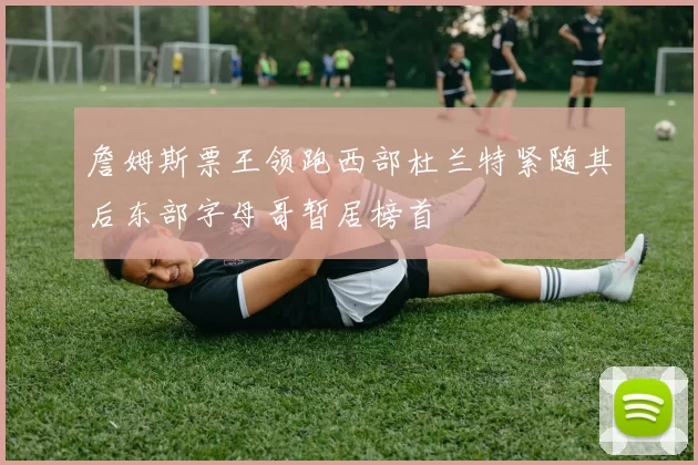 詹姆斯票王领跑西部杜兰特紧随其后东部字母哥暂居榜首