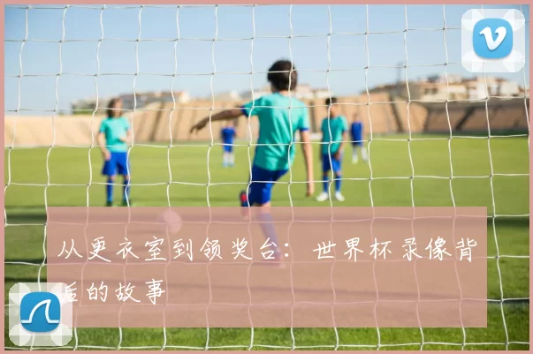 从更衣室到领奖台:世界杯录像背后的故事