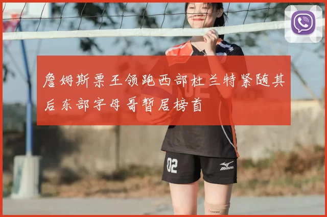 詹姆斯票王领跑西部杜兰特紧随其后东部字母哥暂居榜首