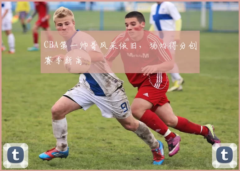 CBA第一帅哥风采依旧,场均得分创赛季新高