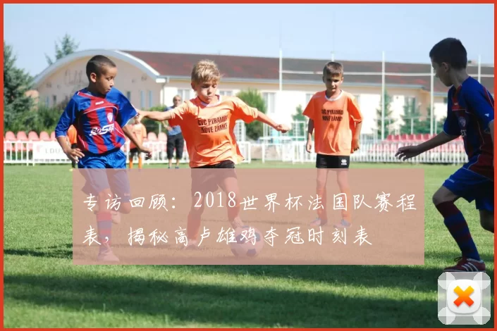 专访回顾：2018世界杯法国队赛程表，揭秘高卢雄鸡夺冠时刻表
