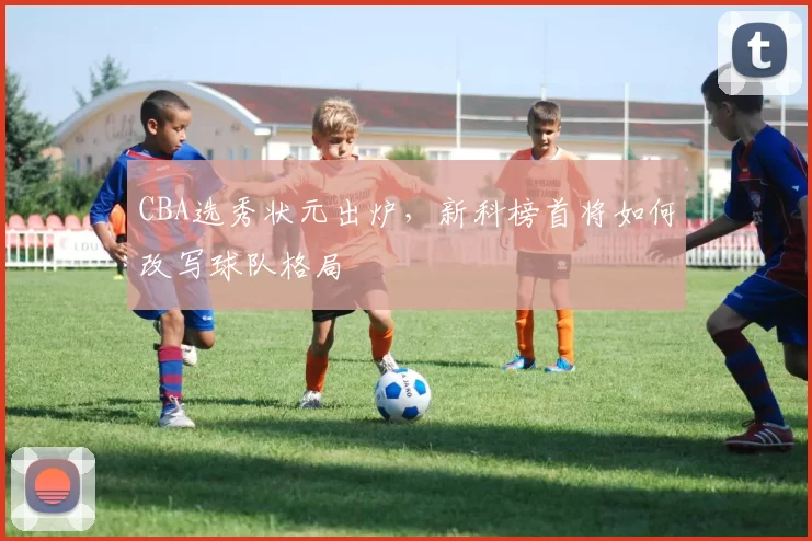 CBA选秀状元出炉,新科榜首将如何改写球队格局