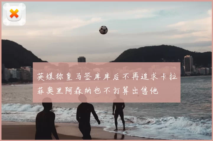 英媒称皇马签库库后不再追求卡拉菲奥里阿森纳也不打算出售他