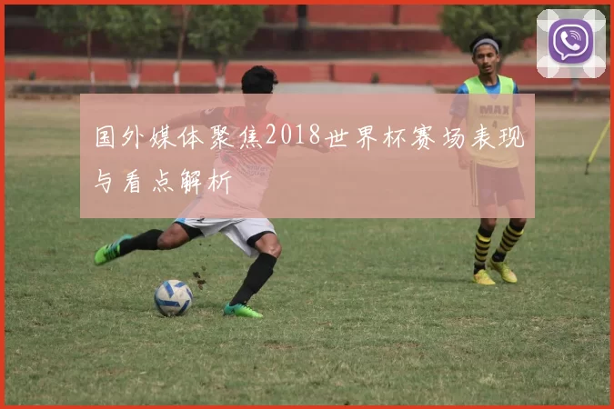 国外媒体聚焦2018世界杯赛场表现与看点解析