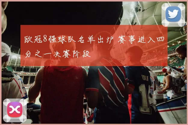 欧冠8强球队名单出炉 赛事进入四分之一决赛阶段