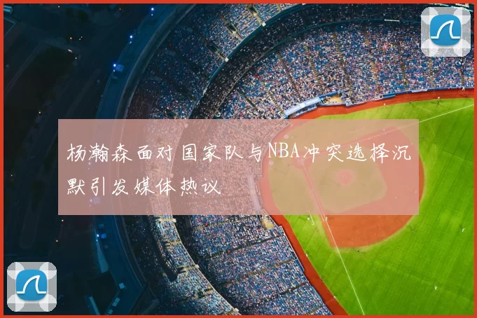 杨瀚森面对国家队与NBA冲突选择沉默引发媒体热议
