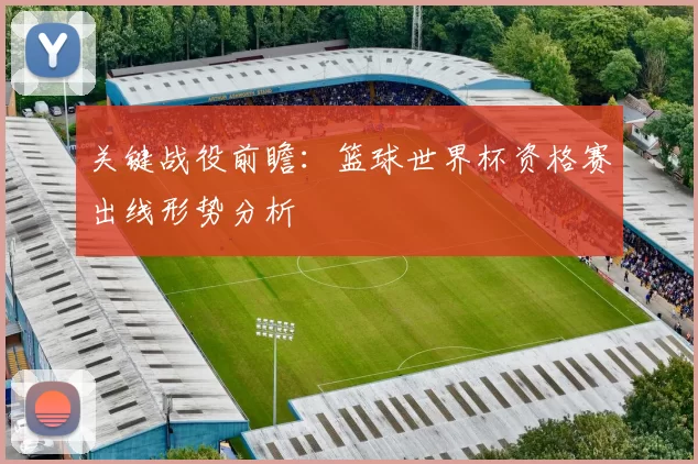 关键战役前瞻：篮球世界杯资格赛出线形势分析