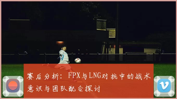 赛后分析：FPX与LNG对抗中的战术意识与团队配合探讨