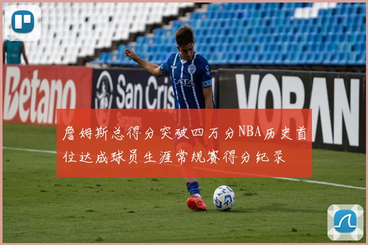 詹姆斯总得分突破四万分NBA历史首位达成球员生涯常规赛得分纪录