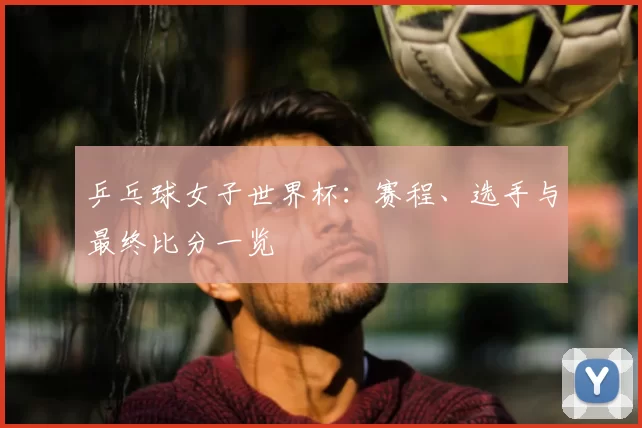 乒乓球女子世界杯：赛程、选手与最终比分一览