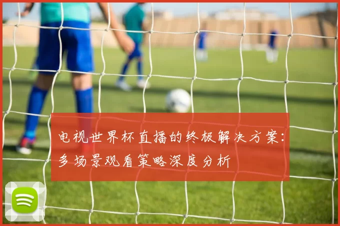 电视世界杯直播的终极解决方案：多场景观看策略深度分析