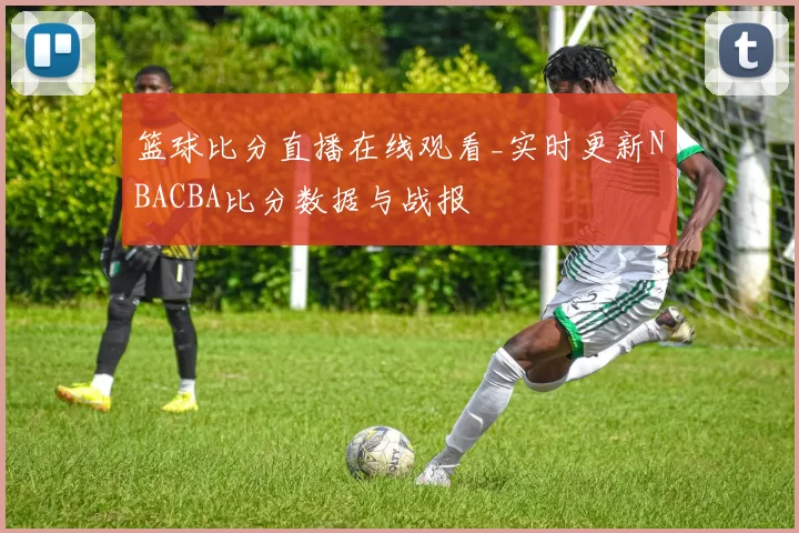 篮球比分直播在线观看_实时更新NBACBA比分数据与战报