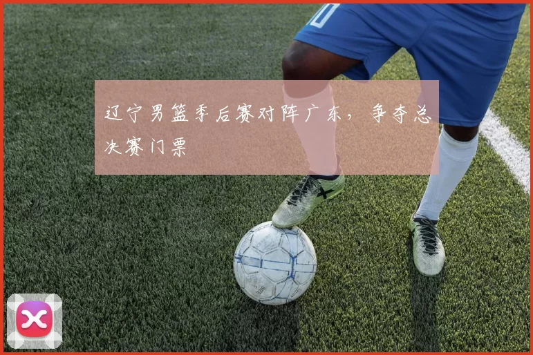 辽宁男篮季后赛对阵广东，争夺总决赛门票