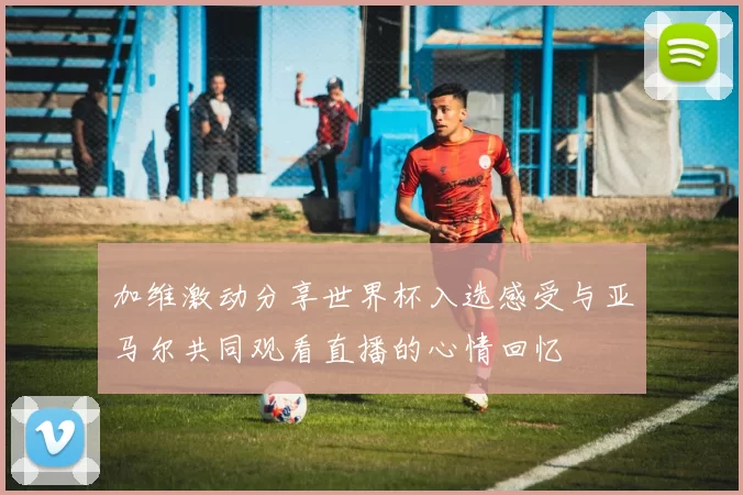 加维激动分享世界杯入选感受与亚马尔共同观看直播的心情回忆