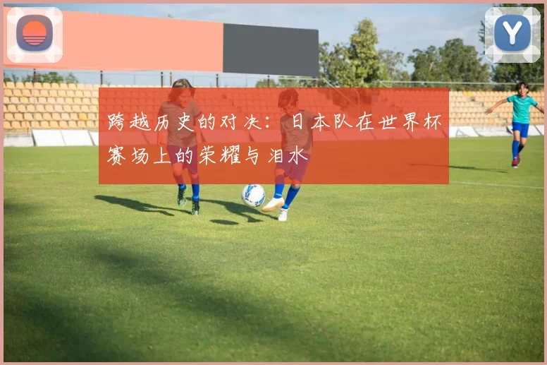 跨越历史的对决:日本队在世界杯赛场上的荣耀与泪水