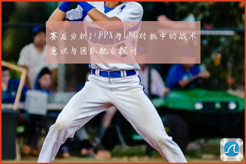 赛后分析：FPX与LNG对抗中的战术意识与团队配合探讨