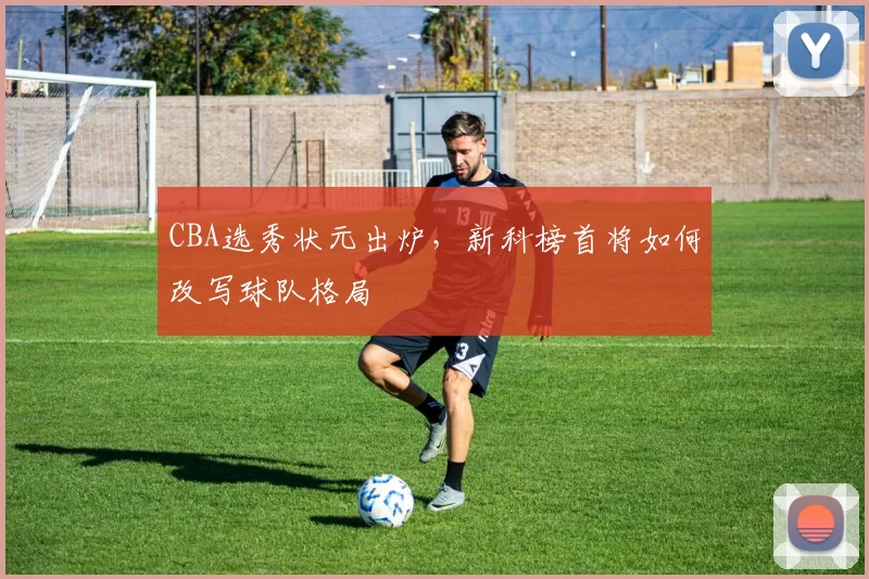 CBA选秀状元出炉，新科榜首将如何改写球队格局