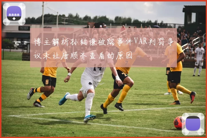 博主解析孙铭谦被踹事件VAR判罚争议未让唐顺齐查看的原因
